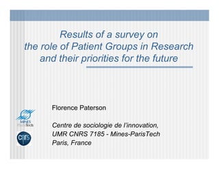 Results of a survey on
the role of Patient Groups in Research
    and their priorities for the future



      Florence Paterson

      Centre de sociologie de l’innovation,
      UMR CNRS 7185 - Mines-ParisTech
      Paris, France
 