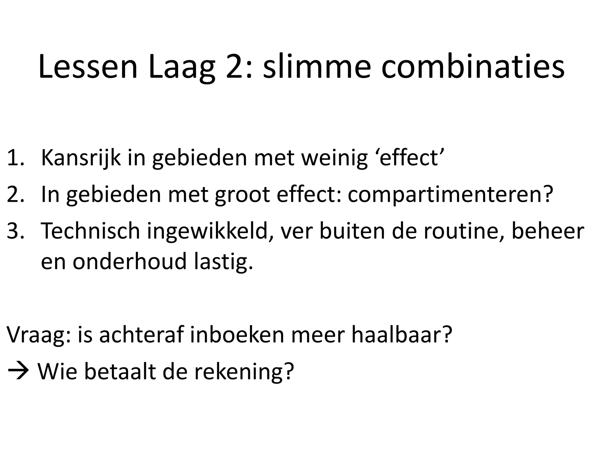 Lessen Laag 2: slimme combinaties
1. Kansrijk in gebieden met weinig ‘effect’
2. In gebieden met groot effect: compartimenteren?
3. Technisch ingewikkeld, ver buiten de routine, beheer
en onderhoud lastig.
Vraag: is achteraf inboeken meer haalbaar?
 Wie betaalt de rekening?
 