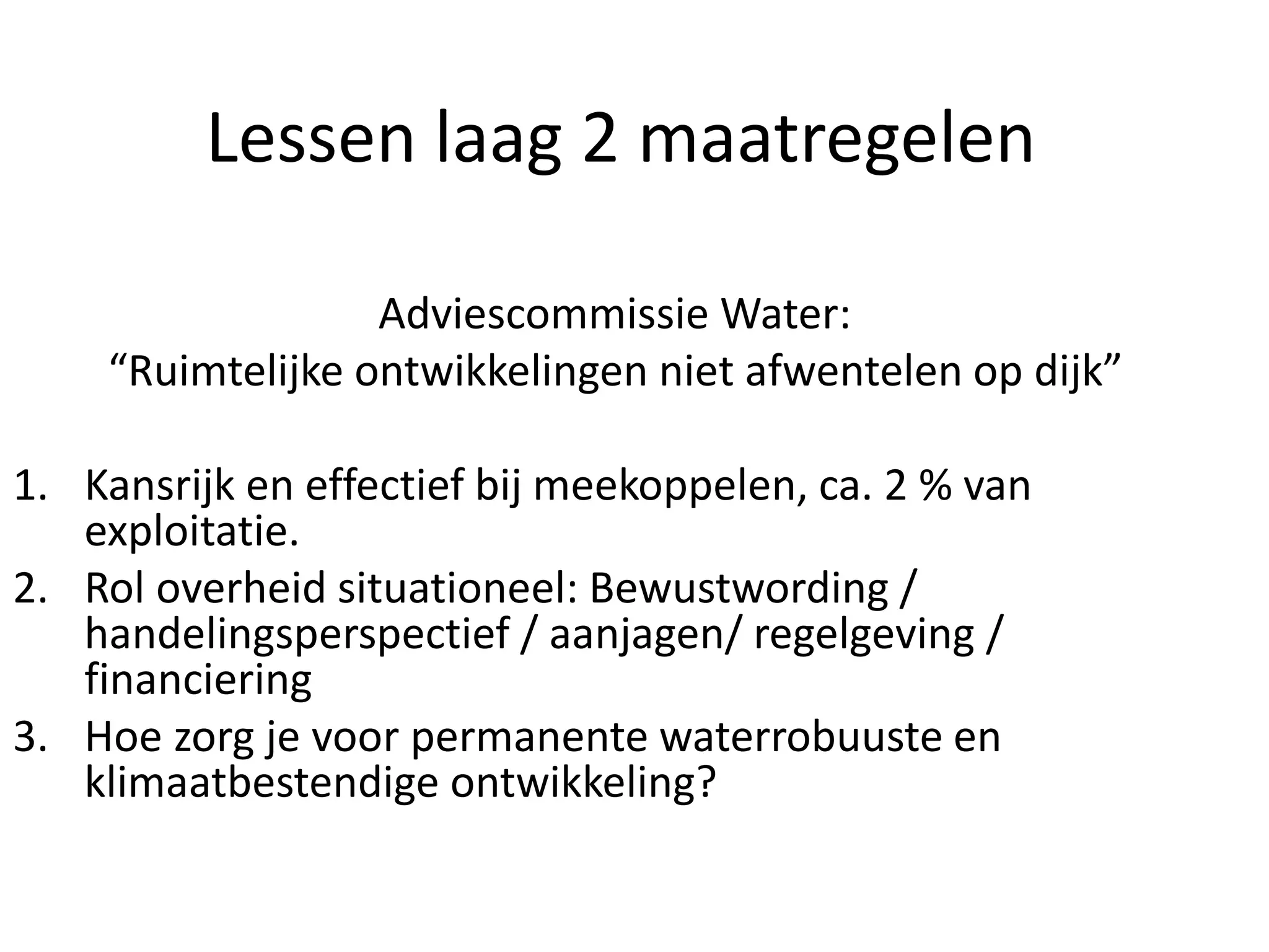 Lessen laag 2 maatregelen
Adviescommissie Water:
“Ruimtelijke ontwikkelingen niet afwentelen op dijk”
1. Kansrijk en effectief bij meekoppelen, ca. 2 % van
exploitatie.
2. Rol overheid situationeel: Bewustwording /
handelingsperspectief / aanjagen/ regelgeving /
financiering
3. Hoe zorg je voor permanente waterrobuuste en
klimaatbestendige ontwikkeling?
 