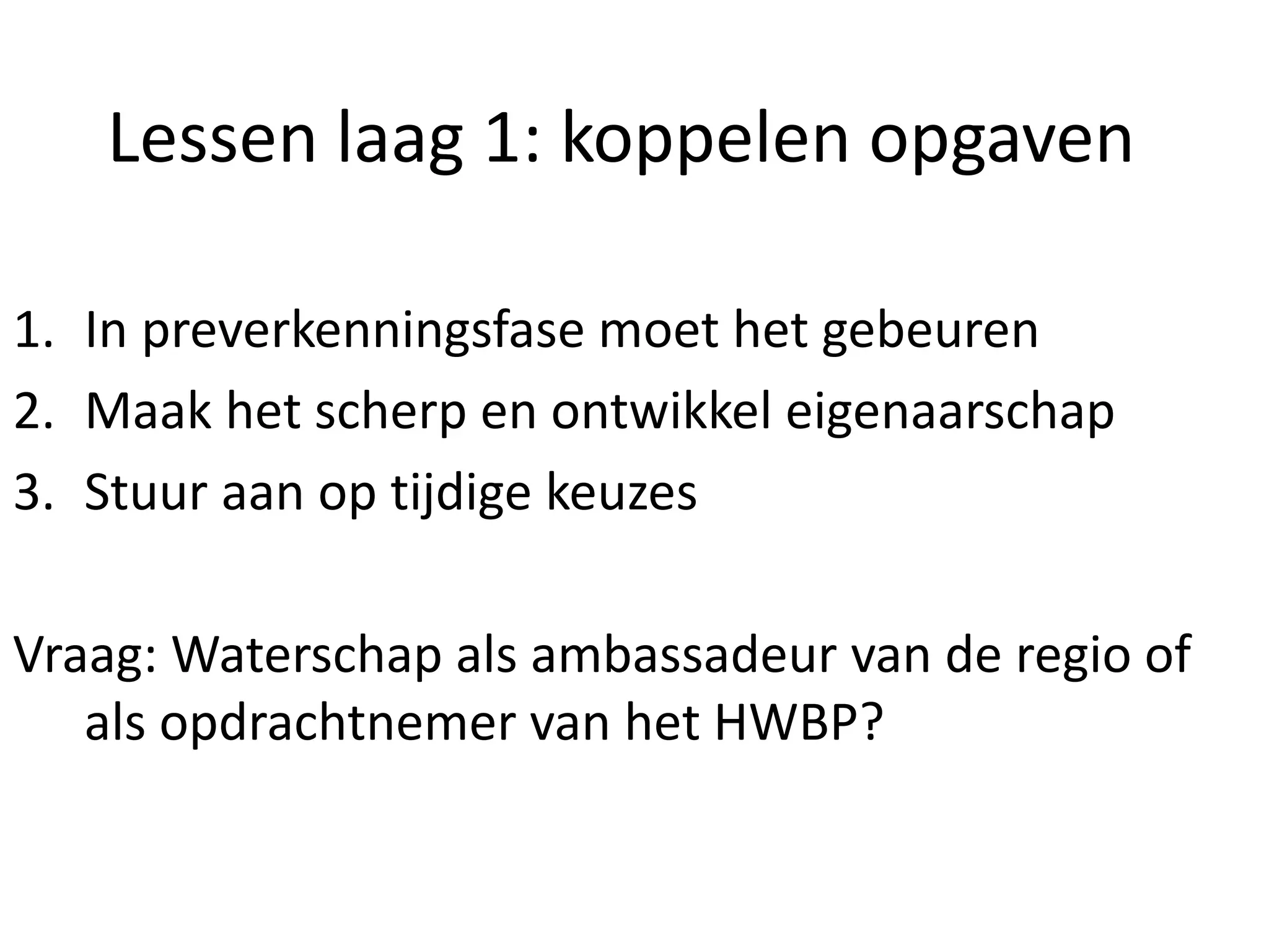 Lessen laag 1: koppelen opgaven
1. In preverkenningsfase moet het gebeuren
2. Maak het scherp en ontwikkel eigenaarschap
3. Stuur aan op tijdige keuzes
Vraag: Waterschap als ambassadeur van de regio of
als opdrachtnemer van het HWBP?
 