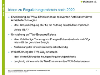 4 
www.oeko.de 
Ideen zu Regulierungsrahmen nach 2020 
● Erweiterung auf WtW-Emissionen ab relevanten Anteil alternativer 
Antriebstechnologien 
‒ Idee: Berücksichtigung aller für die Nutzung anfallenden Emissionen 
‒ Vorbild USA? 
● Umstellung auf TtW-Energieeffizienz 
‒ Idee: Vollständige Trennung von Energieeffizienzstandards und CO2- 
Intensität der genutzten Energie 
‒ Abstimmung der Einzelinstrumente ist notwendig 
● Weiterführung der TtW-CO2-Ansatzes 
‒ Idee: Weiterführung des heutigen Regulierungsrahmens 
‒ Langfristig nähern sich die TtW-Emissionen den WtW-Emissionen an 
EU CO2-Emissionsstandards - Neue Herausforderungen für die Weiterführung nach 
2020│Peter Kasten│Berlin│12.11.2014 
 