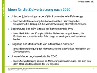 7 
www.oeko.de 
Ideen für die Zielwertsetzung nach 2020 
● Unterziel („technology targets“) für konventionelle Fahrzeuge 
‒ Idee: Mindestentwicklung bei konventionellen Fahrzeugen bei 
Unsicherheit in Bezug auf die Marktentwicklung alternativer Antriebe 
● Begrenzung des xEV-Effekts auf konventionelle Pkw 
‒ Idee: Reduktion der Komplexität der Zielwertsetzung & Anreiz, die 
Emissionen konventioneller Fahrzeuge zu verringern, soll bestehen 
bleiben 
● Prognose der Marktanteile von alternativen Antrieben 
‒ Idee: Berücksichtigung der Marktentwicklung alternativer Antriebe in der 
Zielwertsetzung 
● Lineare Minderungstrajektorie bis 2040 
‒ Idee: Zielwertsetzung alleine an Minderungsanforderungen, die sich aus 
dem THG-Minderungsziel der EU ergeben 
EU CO2-Emissionsstandards - Neue Herausforderungen für die Weiterführung nach 
2020│Peter Kasten│Berlin│12.11.2014 
 