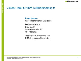 8 
www.oeko.de 
EU CO2-Emissionsstandards - Neue Herausforderungen für die Weiterführung nach 
2020│Peter Kasten│Berlin│12.11.2014 
Vielen Dank für Ihre Aufmerksamkeit! 
Peter Kasten 
Wissenschaftlicher Mitarbeiter 
Öko-Institut e.V. 
Büro Berlin 
Schicklerstraße 5-7 
10179 Berlin 
Telefon +49 30 405085-349 
E-Mail: p.kasten@oeko.de 
