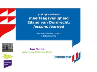 praktijkvoorbeeld
meerlaagsveiligheid
Eiland van Dordrecht:
lessons learned
Seminar IJsselvechtdelta
5 februari 2015
Jan Smits
waterschap Hollandse Delta
 