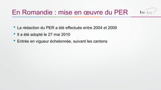 • La rédaction du PER a été effectuée entre 2004 et 2009
• Il a été adopté le 27 mai 2010
• Entrée en vigueur échelonnée, suivant les cantons
En Romandie : mise en œuvre du PER
 