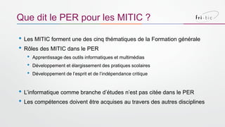 • Les MITIC forment une des cinq thématiques de la Formation générale
• Rôles des MITIC dans le PER
• Apprentissage des outils informatiques et multimédias
• Développement et élargissement des pratiques scolaires
• Développement de l’esprit et de l’indépendance critique
• L’informatique comme branche d’études n’est pas citée dans le PER
• Les compétences doivent être acquises au travers des autres disciplines
Que dit le PER pour les MITIC ?
 