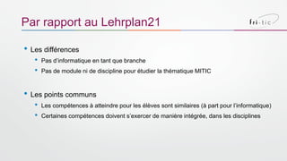 • Les différences
• Pas d’informatique en tant que branche
• Pas de module ni de discipline pour étudier la thématique MITIC
• Les points communs
• Les compétences à atteindre pour les élèves sont similaires (à part pour l’informatique)
• Certaines compétences doivent s’exercer de manière intégrée, dans les disciplines
Par rapport au Lehrplan21
 