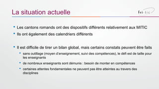 • Les cantons romands ont des dispositifs différents relativement aux MITIC
• Ils ont également des calendriers différents
• Il est difficile de tirer un bilan global, mais certains constats peuvent être faits
• sans outillage (moyen d’enseignement, suivi des compétences), le défi est de taille pour
les enseignants
• de nombreux enseignants sont démunis : besoin de monter en compétences
• certaines attentes fondamentales ne peuvent pas être atteintes au travers des
disciplines
La situation actuelle
 