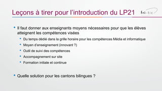 • Il faut donner aux enseignants moyens nécessaires pour que les élèves
atteignent les compétences visées
• Du temps dédié dans la grille horaire pour les compétences Média et informatique
• Moyen d’enseignement (innovant ?)
• Outil de suivi des compétences
• Accompagnement sur site
• Formation initiale et continue
• Quelle solution pour les cantons bilingues ?
Leçons à tirer pour l’introduction du LP21
 