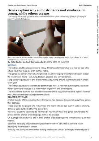 Creative and Media: Level 2 Higher Diploma                                                                                  Unit 5: Campaign




                                                                                                                                               Level 2 Higher Diploma Creative and MediaUnit 1: Scene
Genes explain why some drinkers and smokers die
young, while others escape
Two newly identified genes can increase the chances of an unhealthy lifestyle giving you
cancer, scientists believe.




Second-hand smoke can be harmful to a pet's lung, causing respiratory problems and even
cancer Photo: GEOFF PUGH
By Kate Devlin, Medical Correspondent 6:00PM GMT 18 Jan 2009
Comment
The findings could explain why some heavy drinkers and smokers live to a ripe old age while
others have their lives cut short by their habits.
The genes put carriers more at a heightened risk of developing five different types of cancer,
the researchers found - skin, lung, bladder, prostate and cervical cancer.
Lung cancer in particular is one of the most deadly, killing around 35,000 sufferers in Britain
every year.
The findings could allow scientists to identify those most at risk from suffering the potentially
deadly conditions because of a combination of genetics and their lifestyle.
The researchers estimate that around one quarter of the population have the highest risk that
their unhealthy lifestyle would give them cancer.
RELATED ARTICLES
Another quarter of the population have the lowest risk, because they do not carry these genes,
they estimate.
These could be the people who remain hale and hearty into old age even in spite of smoking,
drinking, using sunbeds of having a poor diet.
However, as yet the scientists did not know by how much these two genes can increase the
overall lifetime chance of developing a form of the disease.
On average humans have a one in three chance of developing some form of cancer over their
lifetime.
Scientists have long known that lifestyle and environment can affect a person's risk of
developing many types of cancer.
Smoking has previously been linked to lung and bladder cancer, drinking to different types of


    © Pearson Education Ltd 2008. Copying permitted for purchasing institution only. This material is not copyright free.                 5
 