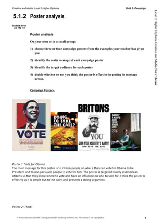 Creative and Media: Level 2 Higher Diploma                                                                                  Unit 5: Campaign




                                                                                                                                               Level 2 Higher Diploma Creative and MediaUnit 1: Scene
5.1.2 Poster analysis
Student Book
  pp 142–51


                     Poster analysis

                     On your own or in a small group:

                     1) choose three or four campaign posters from the examples your teacher has given
                        you

                     2) identify the main message of each campaign poster

                     3) identify the target audience for each poster

                     4) decide whether or not you think the poster is effective in getting its message
                        across.


                     Campaign Posters.




Poster 1: Vote for Obama.
The main message for this poster is to inform people on where they can vote for Obama to be
President and to also persuade people to vote for him. The poster is targeted mainly at American
citizens so that they know where to vote and have an influence on who to vote for. I think the poster is
effective as it is simple but to the point and presents a strong argument.




Poster 2: Think!


    © Pearson Education Ltd 2008. Copying permitted for purchasing institution only. This material is not copyright free.                 1
 