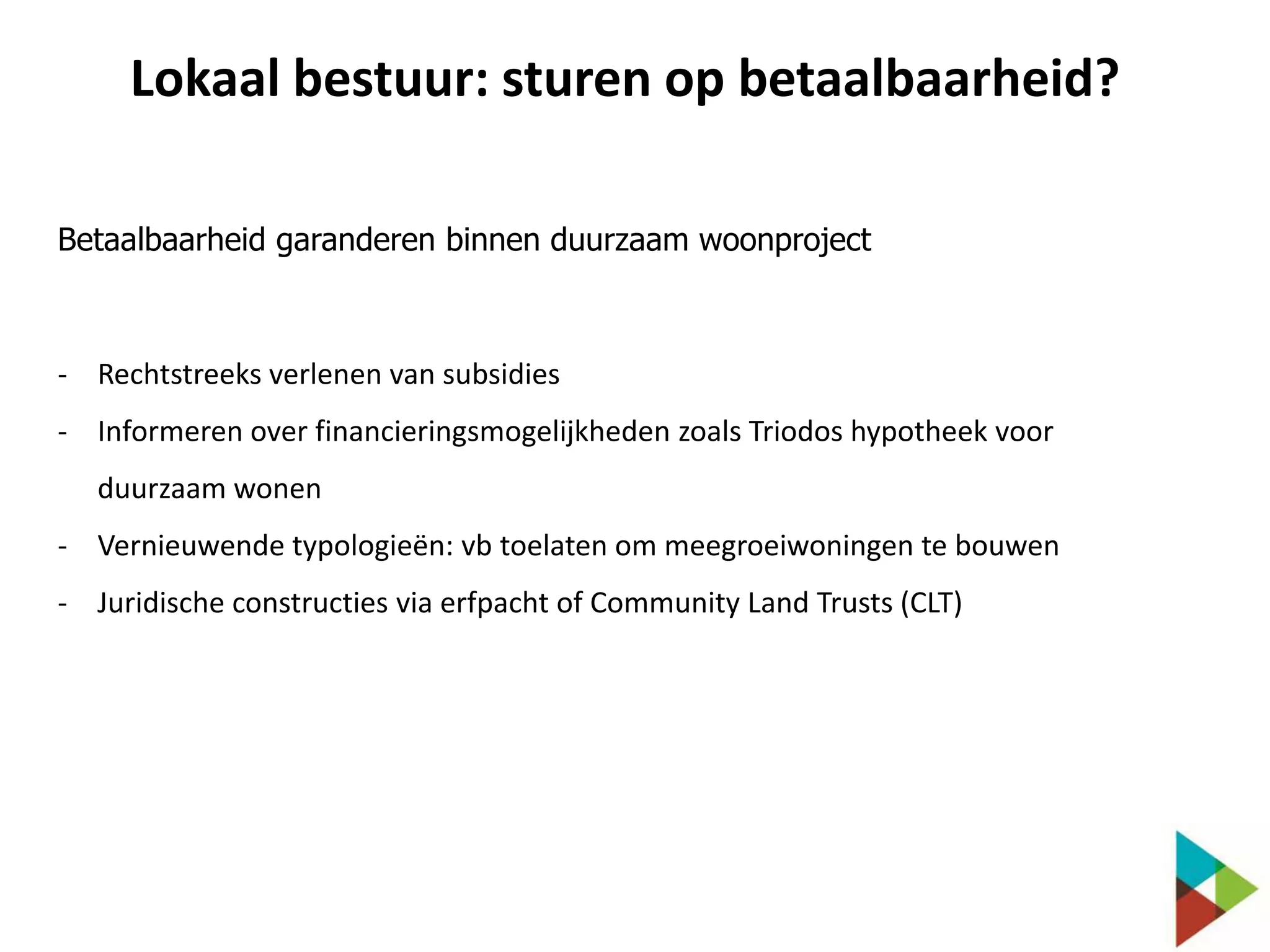 Lokaal bestuur: sturen op betaalbaarheid?
Betaalbaarheid garanderen binnen duurzaam woonproject

- Rechtstreeks verlenen van subsidies
- Informeren over financieringsmogelijkheden zoals Triodos hypotheek voor
duurzaam wonen

- Vernieuwende typologieën: vb toelaten om meegroeiwoningen te bouwen
- Juridische constructies via erfpacht of Community Land Trusts (CLT)

 