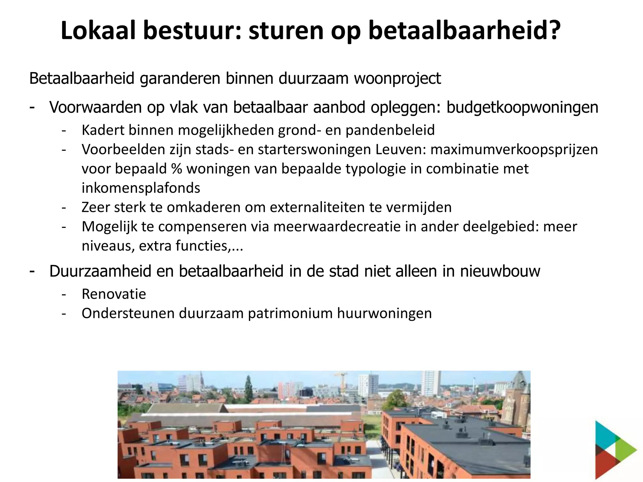 Lokaal bestuur: sturen op betaalbaarheid?
Betaalbaarheid garanderen binnen duurzaam woonproject
- Voorwaarden op vlak van betaalbaar aanbod opleggen: budgetkoopwoningen
- Kadert binnen mogelijkheden grond- en pandenbeleid
- Voorbeelden zijn stads- en starterswoningen Leuven: maximumverkoopsprijzen
voor bepaald % woningen van bepaalde typologie in combinatie met
inkomensplafonds
- Zeer sterk te omkaderen om externaliteiten te vermijden
- Mogelijk te compenseren via meerwaardecreatie in ander deelgebied: meer
niveaus, extra functies,...

- Duurzaamheid en betaalbaarheid in de stad niet alleen in nieuwbouw
- Renovatie
- Ondersteunen duurzaam patrimonium huurwoningen

 