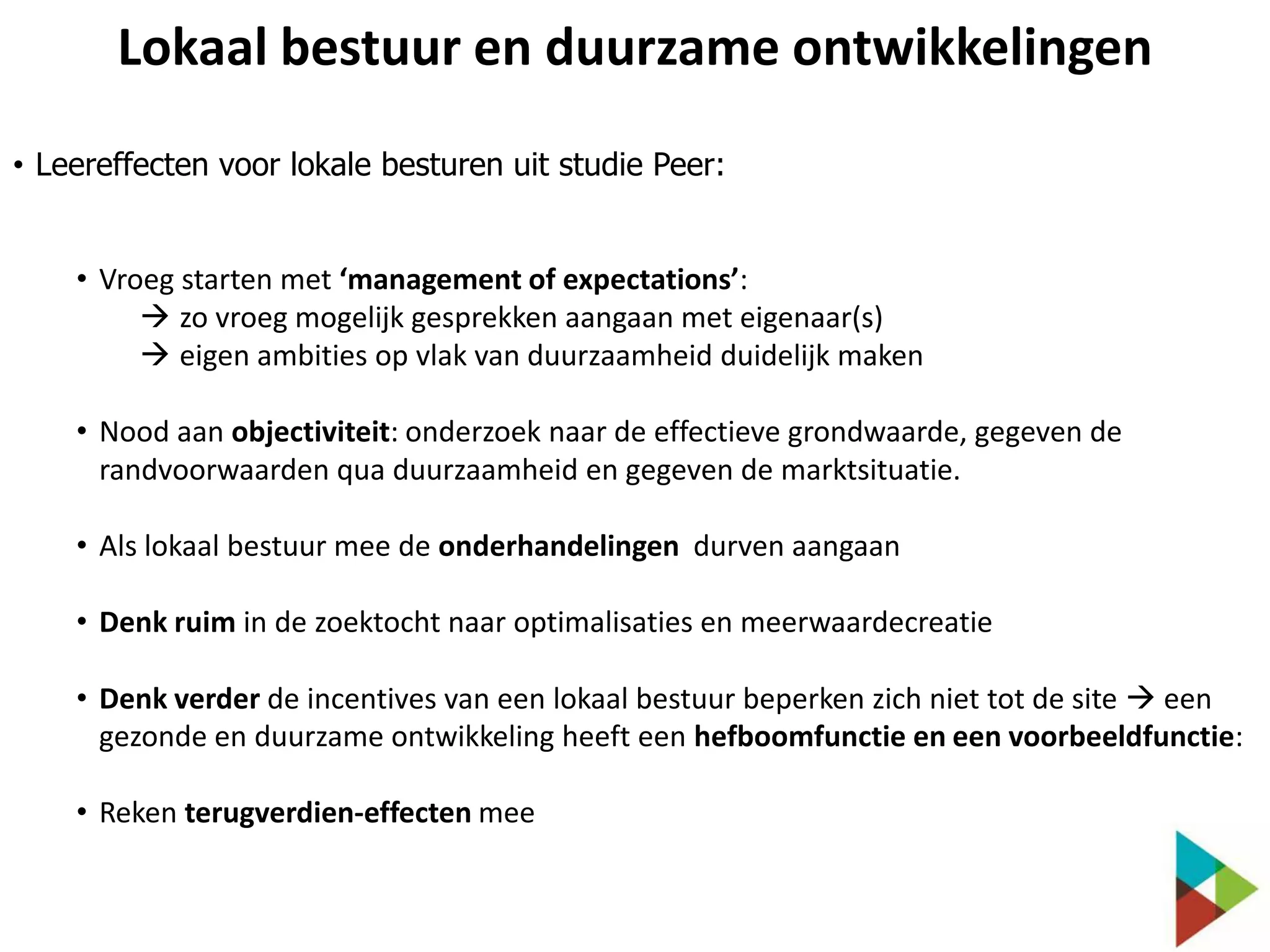 Lokaal bestuur en duurzame ontwikkelingen
• Leereffecten voor lokale besturen uit studie Peer:
• Vroeg starten met ‘management of expectations’:
 zo vroeg mogelijk gesprekken aangaan met eigenaar(s)
 eigen ambities op vlak van duurzaamheid duidelijk maken
• Nood aan objectiviteit: onderzoek naar de effectieve grondwaarde, gegeven de
randvoorwaarden qua duurzaamheid en gegeven de marktsituatie.
• Als lokaal bestuur mee de onderhandelingen durven aangaan
• Denk ruim in de zoektocht naar optimalisaties en meerwaardecreatie
• Denk verder de incentives van een lokaal bestuur beperken zich niet tot de site  een
gezonde en duurzame ontwikkeling heeft een hefboomfunctie en een voorbeeldfunctie:
• Reken terugverdien-effecten mee

 