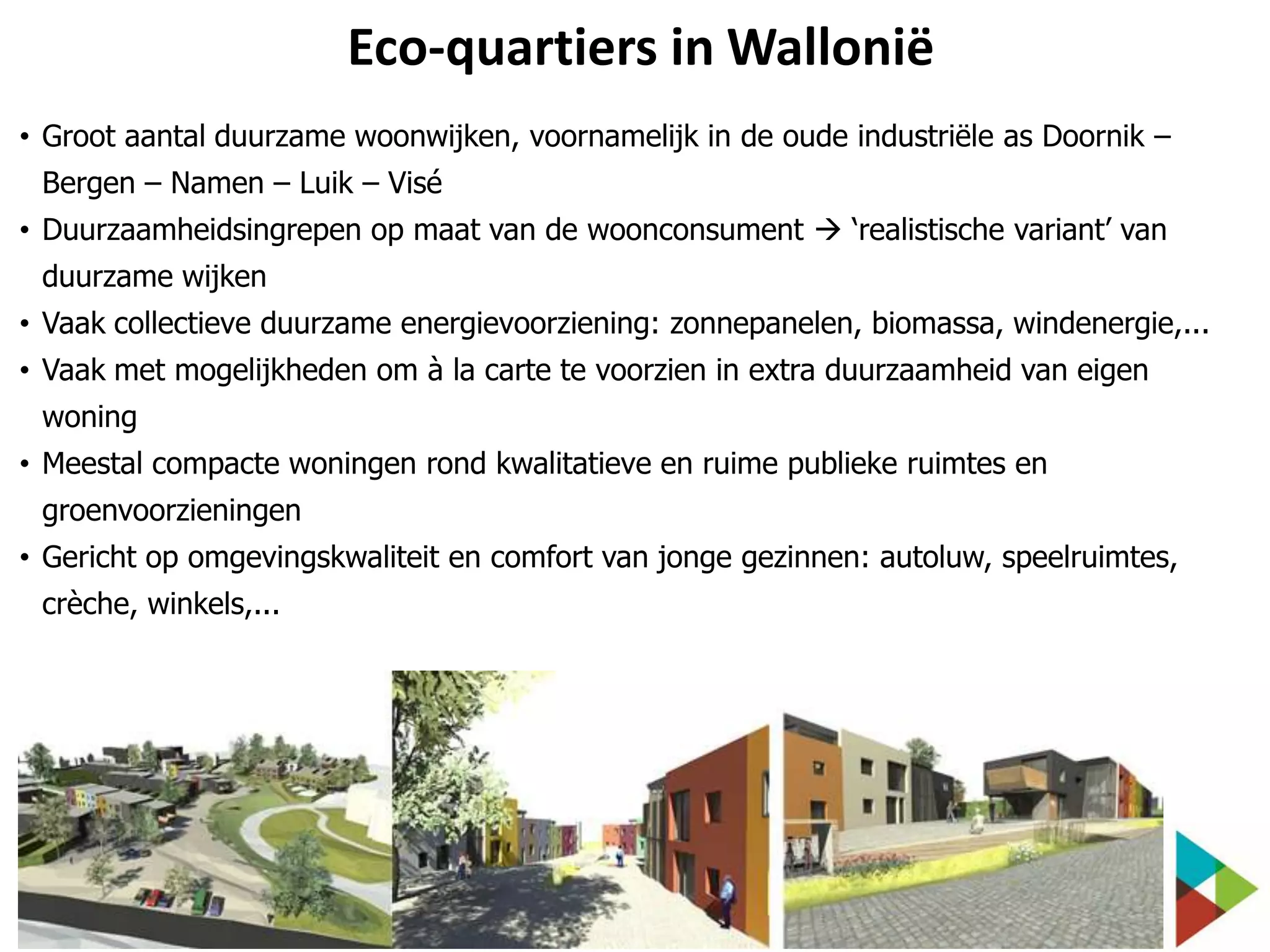 Eco-quartiers in Wallonië
• Groot aantal duurzame woonwijken, voornamelijk in de oude industriële as Doornik –
Bergen – Namen – Luik – Visé
• Duurzaamheidsingrepen op maat van de woonconsument  ‘realistische variant’ van
duurzame wijken
• Vaak collectieve duurzame energievoorziening: zonnepanelen, biomassa, windenergie,...
• Vaak met mogelijkheden om à la carte te voorzien in extra duurzaamheid van eigen
woning
• Meestal compacte woningen rond kwalitatieve en ruime publieke ruimtes en

groenvoorzieningen
• Gericht op omgevingskwaliteit en comfort van jonge gezinnen: autoluw, speelruimtes,
crèche, winkels,...

 