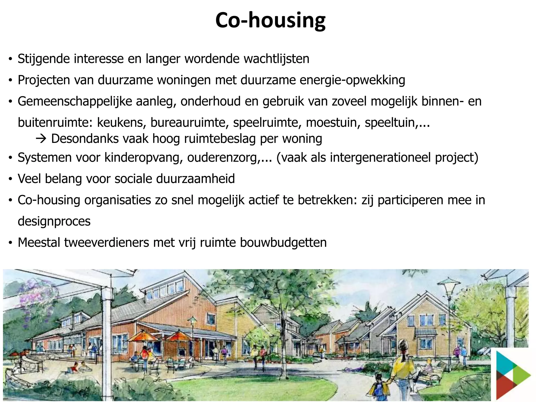 Co-housing
• Stijgende interesse en langer wordende wachtlijsten
• Projecten van duurzame woningen met duurzame energie-opwekking
• Gemeenschappelijke aanleg, onderhoud en gebruik van zoveel mogelijk binnen- en
buitenruimte: keukens, bureauruimte, speelruimte, moestuin, speeltuin,...
 Desondanks vaak hoog ruimtebeslag per woning
• Systemen voor kinderopvang, ouderenzorg,... (vaak als intergenerationeel project)
• Veel belang voor sociale duurzaamheid
• Co-housing organisaties zo snel mogelijk actief te betrekken: zij participeren mee in

designproces
• Meestal tweeverdieners met vrij ruimte bouwbudgetten

 