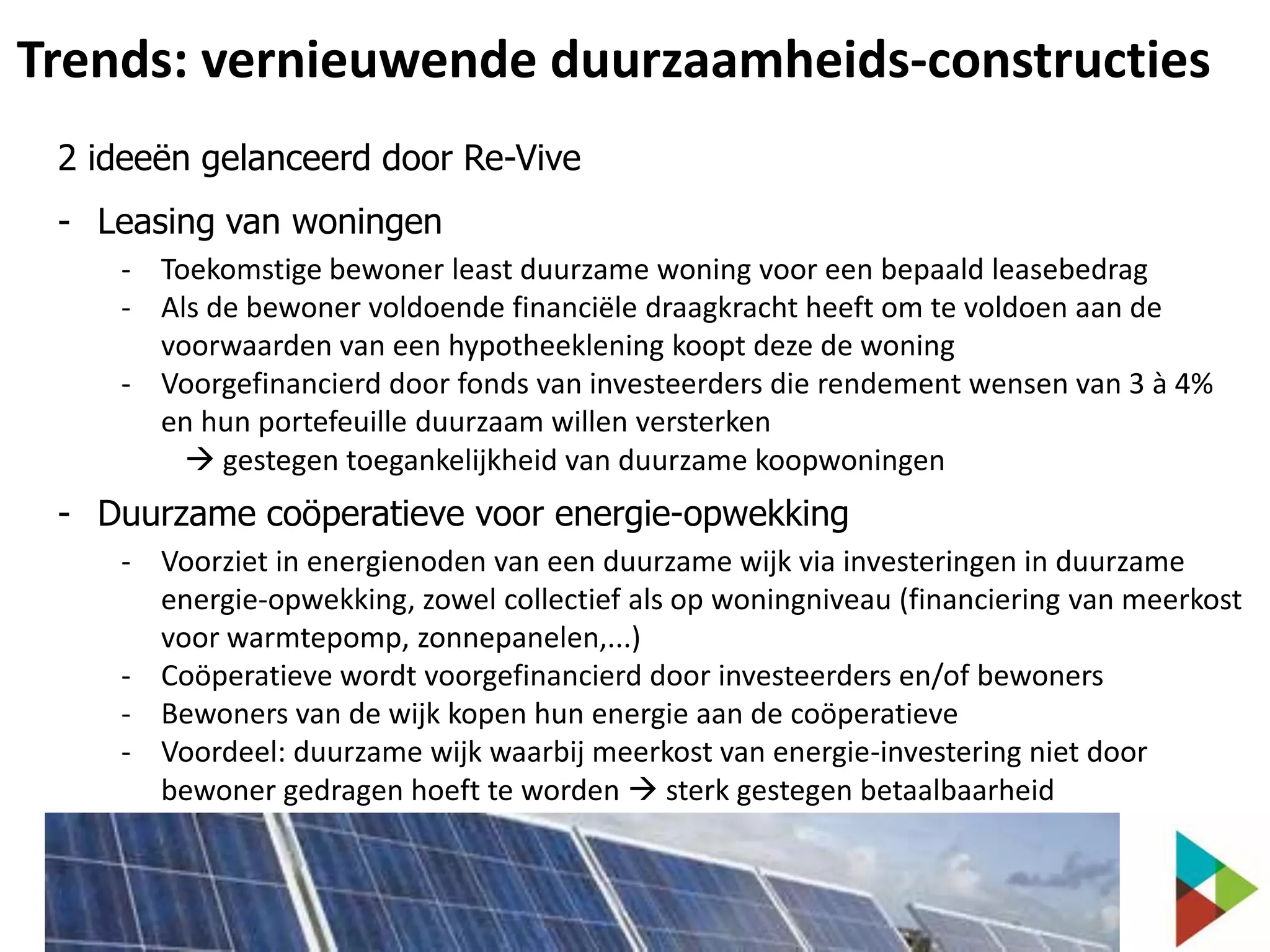 Trends: vernieuwende duurzaamheids-constructies
2 ideeën gelanceerd door Re-Vive
- Leasing van woningen
- Toekomstige bewoner least duurzame woning voor een bepaald leasebedrag
- Als de bewoner voldoende financiële draagkracht heeft om te voldoen aan de
voorwaarden van een hypotheeklening koopt deze de woning
- Voorgefinancierd door fonds van investeerders die rendement wensen van 3 à 4%
en hun portefeuille duurzaam willen versterken
 gestegen toegankelijkheid van duurzame koopwoningen

- Duurzame coöperatieve voor energie-opwekking
- Voorziet in energienoden van een duurzame wijk via investeringen in duurzame
energie-opwekking, zowel collectief als op woningniveau (financiering van meerkost
voor warmtepomp, zonnepanelen,...)
- Coöperatieve wordt voorgefinancierd door investeerders en/of bewoners
- Bewoners van de wijk kopen hun energie aan de coöperatieve
- Voordeel: duurzame wijk waarbij meerkost van energie-investering niet door
bewoner gedragen hoeft te worden  sterk gestegen betaalbaarheid

 