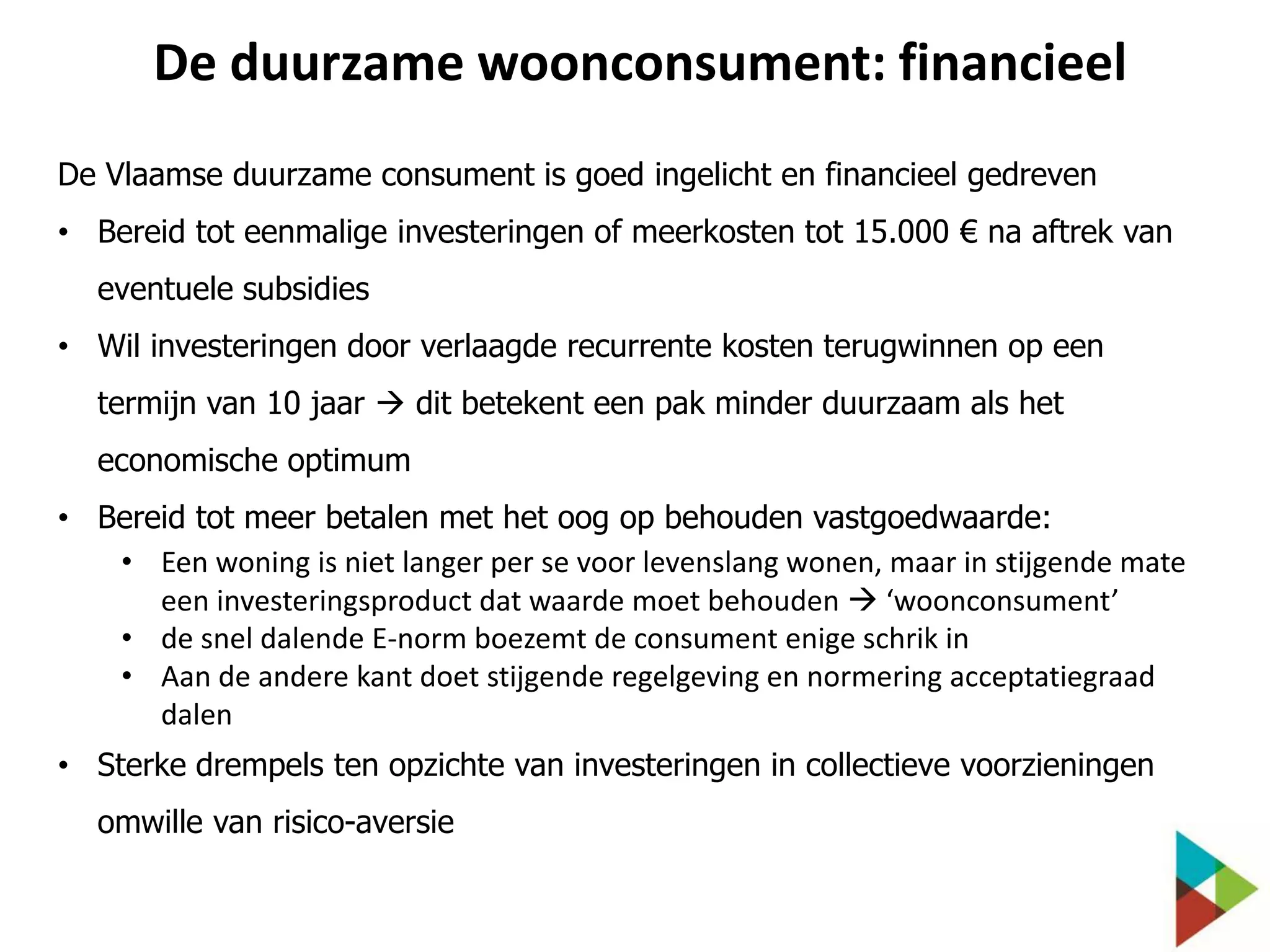 De duurzame woonconsument: financieel
De Vlaamse duurzame consument is goed ingelicht en financieel gedreven
• Bereid tot eenmalige investeringen of meerkosten tot 15.000 € na aftrek van
eventuele subsidies
• Wil investeringen door verlaagde recurrente kosten terugwinnen op een
termijn van 10 jaar  dit betekent een pak minder duurzaam als het
economische optimum
• Bereid tot meer betalen met het oog op behouden vastgoedwaarde:
• Een woning is niet langer per se voor levenslang wonen, maar in stijgende mate
een investeringsproduct dat waarde moet behouden  ‘woonconsument’
• de snel dalende E-norm boezemt de consument enige schrik in
• Aan de andere kant doet stijgende regelgeving en normering acceptatiegraad
dalen
• Sterke drempels ten opzichte van investeringen in collectieve voorzieningen
omwille van risico-aversie

 