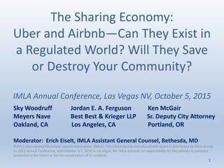 The Sharing Economy:
Uber and Airbnb—Can They Exist in
a Regulated World? Will They Save
or Destroy Your Community?
IMLA Annual Conference, Las Vegas NV, October 5, 2015
Sky Woodruff Jordan E. A. Ferguson Ken McGair
Meyers Nave Best Best & Krieger LLP Sr. Deputy City Attorney
Oakland, CA Los Angeles, CA Portland, OR
Moderator: Erich Eiselt, IMLA Assistant General Counsel, Bethesda, MD
©2015 International Municipal Lawyers Association (IMLA). This informational and educational report is distributed by IMLA during
its 2015 Annual Conference, held October 3-7, 2015 in Las Vegas, NV. IMLA assumes no responsibility for the policies or positions
presented in the report or for the presentation of its contents.
1
 