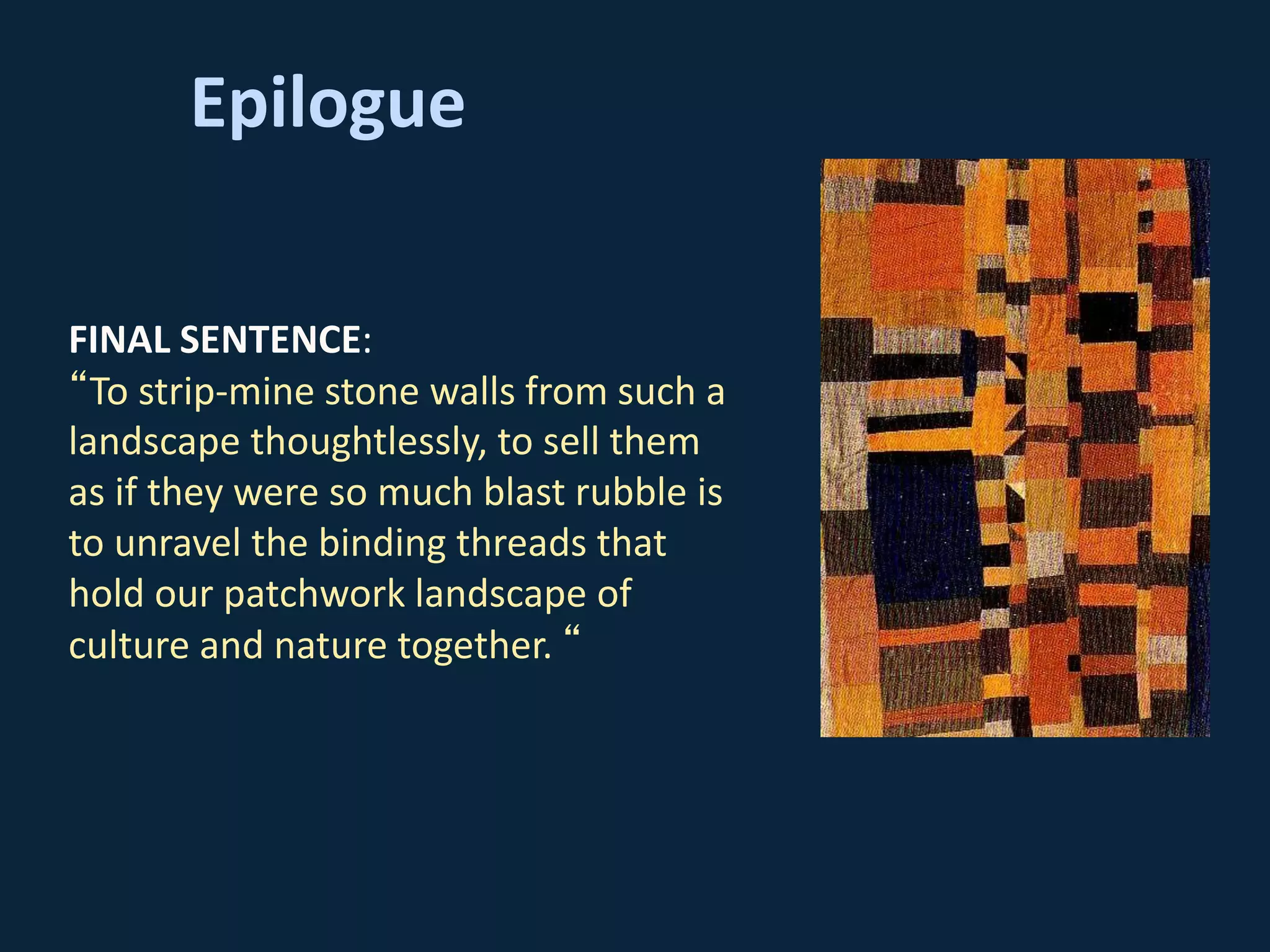 Epilogue
FINAL SENTENCE:
“To strip-mine stone walls from such a
landscape thoughtlessly, to sell them
as if they were so much blast rubble is
to unravel the binding threads that
hold our patchwork landscape of
culture and nature together. “
 