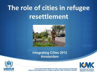 The role of cities in refugee
       resettlement



                Integrating Cities 2012
                      Amsterdam


                    The International Catholic Migration Commission serves and protects uprooted people:
       refugees, internally displaced persons and migrants, regardless of faith, race ethnicity or nationality.
 