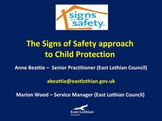 The Signs of Safety approach
          to Child Protection
Anne Beattie – Senior Practitioner (East Lothian Council)

             abeattie@eastlothian.gov.uk

Marion Wood – Service Manager (East Lothian Council)
 