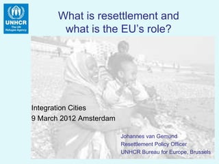 What is resettlement and
       what is the EU’s role?




Integration Cities
9 March 2012 Amsterdam

                         Johannes van Gemund
                         Resettlement Policy Officer
                         UNHCR Bureau for Europe, Brussels
 