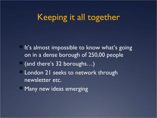 Keeping it all together It’s almost impossible to know what’s going on in a dense borough of 250,00 people  (and there’s 32 boroughs…) London 21 seeks to network through newsletter etc. Many new ideas emerging 