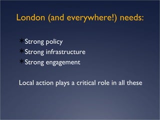 London (and everywhere!) needs: Strong policy Strong infrastructure Strong engagement Local action plays a critical role in all these 