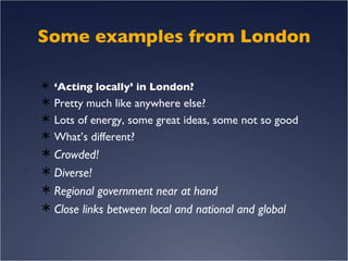 Some examples from London ‘ Acting locally’ in London? Pretty much like anywhere else? Lots of energy, some great ideas, some not so good What’s different? Crowded! Diverse! Regional government near at hand Close links between local and national and global 