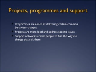Projects, programmes and support Programmes are aimed at delivering certain common behaviour changes Projects are more local and address specific issues Support networks enable people to find the ways to change that suit them 