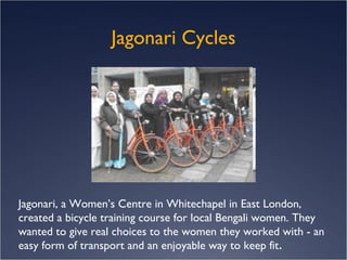 Jagonari Cycles Jagonari, a Women’s Centre in Whitechapel in East London, created a bicycle training course for local Bengali women. They wanted to give real choices to the women they worked with - an easy form of transport and an enjoyable way to keep fit .  