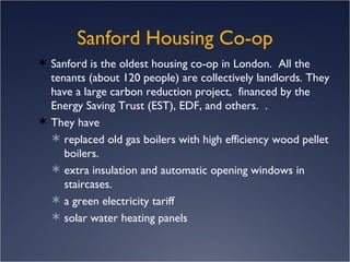 Sanford is the oldest housing co-op in London.  All the tenants (about 120 people) are collectively landlords. They have a large carbon reduction project,  financed by the Energy Saving Trust (EST), EDF, and others.  .  They have replaced old gas boilers with high efficiency wood pellet boilers.  extra insulation and automatic opening windows in staircases.   a green electricity tariff solar water heating panels Sanford Housing Co-op 