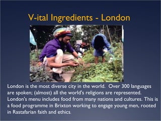 V-ital Ingredients - London  London is the most diverse city in the world.  Over 300 languages are spoken; (almost) all the world's religions are represented. London's menu includes food from many nations and cultures. This is a food programme in Brixton working to engage young men, rooted in Rastafarian faith and ethics .   