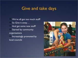Give and take days We’ve all got too much stuff! So Give it away… And get some new stuff? Started by community  organisations Increasingly promoted by local councils 