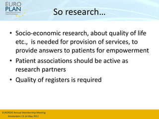 So research… Socio-economic research, about quality of life etc.,  is needed for provision of services, to provide answers to patients for empowerment Patient associations should be active as research partners Quality of registers is required 
