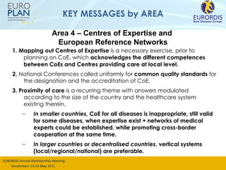 KEY MESSAGES by AREA 1. Mapping out Centres of Expertise  is a necessary exercise, prior to planning on CoE, which  acknowledges the  different competences between CoEs and Centres providing care at local level.  2.  National Conferences called uniformly for  common quality standards  for the designation and the accreditation of CoE. 3. Proximity of care  is a recurring theme with answers modulated according to the size of the country and the healthcare system existing therein. In smaller countries , CoE for all diseases is inappropriate, still valid for some diseases, when expertise exist + networks of medical experts could be established, while promoting cross-border cooperation at the same time. In larger countries or decentralised countries , vertical systems (local/regional/national) are preferable. Area 4 – Centres of Expertise and  European Reference Networks 