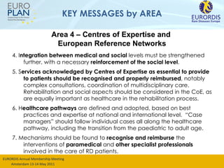 KEY MESSAGES by AREA 4. I ntegration between medical and social  levels must be strengthened further, with a necessary  reinforcement of the social level .  5. S ervices acknowledged by Centres of Expertise as essential to provide to patients should be recognised and properly reimbursed ,  notably complex consultations, coordination of multidisciplinary care.  Rehabilitation and social aspects should be considered in the CoE, as are equally important as healthcare in the rehabilitation process. 6. H ealthcare pathways  are defined and adopted, based on best practices and expertise at national and international level.  “Case managers” should follow individual cases all along the healthcare pathway,  including the transition from the  paediatric  to adult age .  7. Mechanisms should be found to  recognise and reimburse  the interventions of  paramedical  and  other specialist professionals  involved in the care of RD patients. Area 4 – Centres of Expertise and  European Reference Networks 