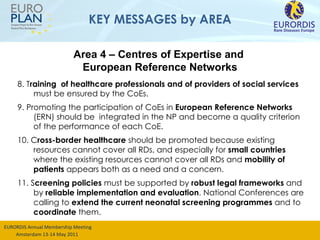 KEY MESSAGES by AREA 8. T raining  of healthcare professionals and of providers of social services  must be ensured by the CoEs. 9. Promoting the participation of CoEs in  European Reference Networks  (ERN) should be  integrated in the NP and become a quality criterion of the performance of each CoE.  10. C ross-border healthcare  should be promoted  because existing resources cannot cover all RDs , and especially for  small countries  where the existing resources cannot cover all RDs and  mobility of patients  appears both as a need and a concern. 11. S creening policies  must be supported by  robust legal frameworks  and by  reliable implementation and evaluation . National Conferences are calling to  extend the current neonatal screening programmes  and to  coordinate  them. Area 4 – Centres of Expertise and  European Reference Networks 