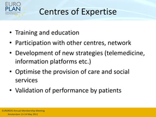 Centres of Expertise Training and education Participation with other centres, network Development of new strategies (telemedicine, information platforms etc.) Optimise the provision of care and social services Validation of performance by patients 
