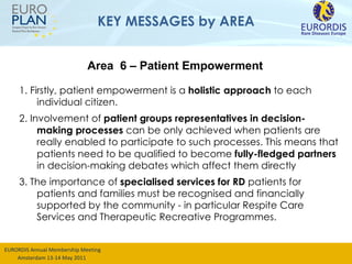 KEY MESSAGES by AREA 1. Firstly, patient empowerment is a  holistic approach  to each individual citizen. 2. Involvement of  patient groups representatives in decision-making processes  can be only achieved when patients are really enabled to participate to such processes. This means that patients need to be qualified to become  fully-fledged partners  in decision-making debates which affect them directly 3. The importance of  specialised services for RD  patients for patients and families must be recognised and financially supported by the community - in particular Respite Care Services and Therapeutic Recreative Programmes.  Area  6 – Patient Empowerment 