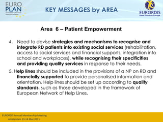 KEY MESSAGES by AREA 4. Need to devise  strategies and mechanisms to recognise and integrate RD patients into existing social services  (rehabilitation, access to social services and financial supports, integration into school and workplaces),  while recognising their specificities and providing quality services  in response to their needs.  5. H elp lines  should be included in the provisions of a NP on RD and  financially supported  to provide personalised information and orientation. Help lines should be set up according to  quality standards , such as those developed in the framework of European Network of Help Lines. Area  6 – Patient Empowerment 