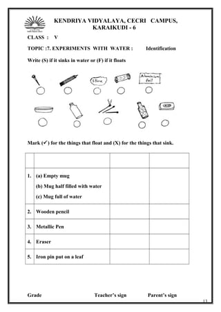 KENDRIYA VIDYALAYA, CECRI CAMPUS,
KARAIKUDI - 6
CLASS : V
TOPIC :7. EXPERIMENTS WITH WATER : Identification
Write (S) if it sinks in water or (F) if it floats
Mark () for the things that float and (X) for the things that sink.
1. (a) Empty mug
(b) Mug half filled with water
(c) Mug full of water
2. Wooden pencil
3. Metallic Pen
4. Eraser
5. Iron pin put on a leaf
Grade Teacher’s sign Parent’s sign
13
 