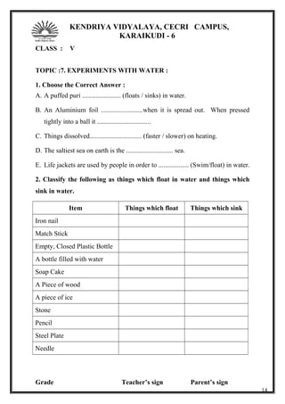 KENDRIYA VIDYALAYA, CECRI CAMPUS,
KARAIKUDI - 6
CLASS : V
TOPIC :7. EXPERIMENTS WITH WATER :
1. Choose the Correct Answer :
A. A puffed puri ....................... (floats / sinks) in water.
B. An Aluminium foil .........................when it is spread out. When pressed
tightly into a ball it ................................
C. Things dissolved............................... (faster / slower) on heating.
D. The saltiest sea on earth is the ............................ sea.
E. Life jackets are used by people in order to .................. (Swim/float) in water.
2. Classify the following as things which float in water and things which
sink in water.
Item Things which float Things which sink
Iron nail
Match Stick
Empty, Closed Plastic Bottle
A bottle filled with water
Soap Cake
A Piece of wood
A piece of ice
Stone
Pencil
Steel Plate
Needle
Grade Teacher’s sign Parent’s sign
14
 