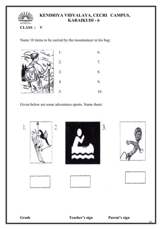 KENDRIYA VIDYALAYA, CECRI CAMPUS,
KARAIKUDI - 6
CLASS : V
Name 10 items to be carried by the mountaineer in his bag:
1.
2.
3.
4.
5.
6.
7.
8.
9.
10.
Given below are some adventures sports. Name them:
Grade Teacher’s sign Parent’s sign
16
 