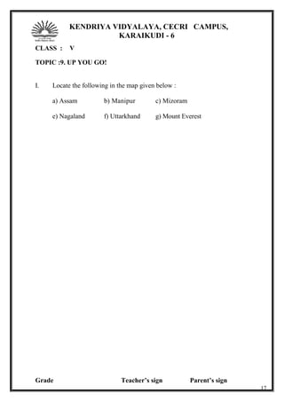 KENDRIYA VIDYALAYA, CECRI CAMPUS,
KARAIKUDI - 6
CLASS : V
TOPIC :9. UP YOU GO!
I. Locate the following in the map given below :
a) Assam b) Manipur c) Mizoram
e) Nagaland f) Uttarkhand g) Mount Everest
Grade Teacher’s sign Parent’s sign
17
 