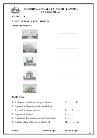 KENDRIYA VIDYALAYA, CECRI CAMPUS,
KARAIKUDI - 6
CLASS : V
TOPIC :10. WALLS TELL STORIES
Name the Pictures :
...................................
...................................
...................................
...................................
...................................
Riddle Time !
1. A Subject in which we study about past. H ... ... ... ... R ...
2. A part of wall coming out in round shape
It is built to ensure security. B ... ... T ... ... ...
3. A group of soldiers A ... ... ...
4. A single of this can cause a lot of destruction B ... ... ...
5. A place where old items are displayed M ... ... ... ... M
Grade Teacher’s sign Parent’s sign
19
 