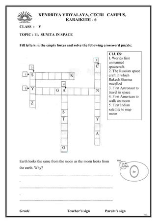KENDRIYA VIDYALAYA, CECRI CAMPUS,
KARAIKUDI - 6
CLASS : V
TOPIC : 11. SUNITA IN SPACE
Fill letters in the empty boxes and solve the following crossword puzzle:
CLUES:
I. Worlds first
unmanned
spacecraft.
2. The Russian space
craft in which
Rakesh Sharma
travelled
3. First Astronaut to
travel in space
4. First American to
walk on moon
5. First Indian
satellite to map
moon
Earth looks the same from the moon as the moon looks from
the earth. Why?
.....................................................................................................
.
.....................................................................................................
.
.....................................................................................................
Grade Teacher’s sign Parent’s sign
20
 