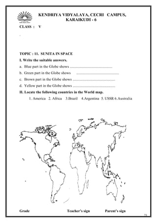 KENDRIYA VIDYALAYA, CECRI CAMPUS,
KARAIKUDI - 6
CLASS : V
.
TOPIC : 11. SUNITA IN SPACE
I. Write the suitable answers.
a. Blue part in the Globe shows ...........................................
b. Green part in the Globe shows ...........................................
c. Brown part in the Globe shows ...........................................
d. Yellow part in the Globe shows ...........................................
II. Locate the following countries in the World map.
1. America 2. Africa 3.Brazil 4.Argentina 5. USSR 6.Australia
Grade Teacher’s sign Parent’s sign
21
 