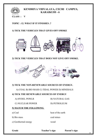 KENDRIYA VIDYALAYA, CECRI CAMPUS,
KARAIKUDI - 6
CLASS : V
TOPIC : 12. WHAT IF IT FINISHES .?
1) TICK THE VEHICLES THAT GIVES OFF SMOKE
2) TICK THE VEHICLES THAT DOES NOT GIVE OFF SMOKE.
3) TICK THE NON-RENEWABLE SOURCES OF ENERGY.
A) COAL B) BlO MASS C) TIDAL POWER D) MINERALS
4) TICK THE RENEWABLE SOURCES OF ENERGY
A) HYDEL POWLR B) NATURAL GAS
C) NUCLEAR POWER D) PETROLEUM
5) MATCH THE FOLLOWING
a) Coal heat of the earth
b) Bio mass coal mines
c) Geothermal energy wood
Grade Teacher’s sign Parent’s sign
22
 